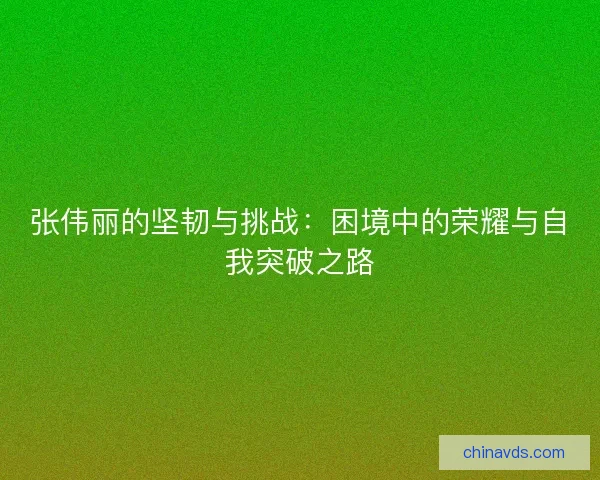 张伟丽的坚韧与挑战:困境中的荣耀与自我突破之路 张伟丽的坚韧与挑战:困境中的荣耀与自我突破之路