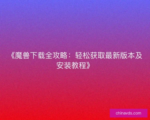 《魔兽下载全攻略:轻松获取最新版本及安装教程》 《魔兽下载全攻略:轻松获取最新版本及安装教程》