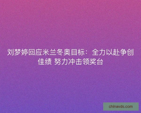 刘梦婷回应米兰冬奥目标：全力以赴争创佳绩 努力冲击领奖台