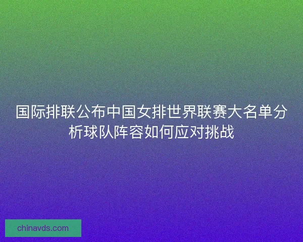 国际排联公布中国女排世界联赛大名单分析球队阵容如何应对挑战 国际排联公布中国女排世界联赛大名单分析球队阵容如何应对挑战