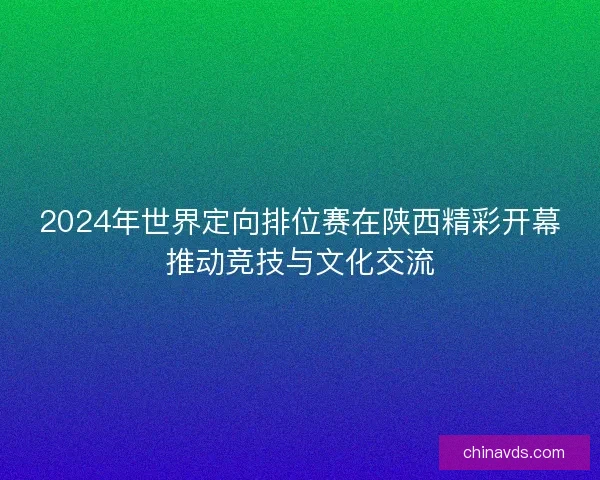2024年世界定向排位赛在陕西精彩开幕推动竞技与文化交流 2024年世界定向排位赛在陕西精彩开幕推动竞技与文化交流