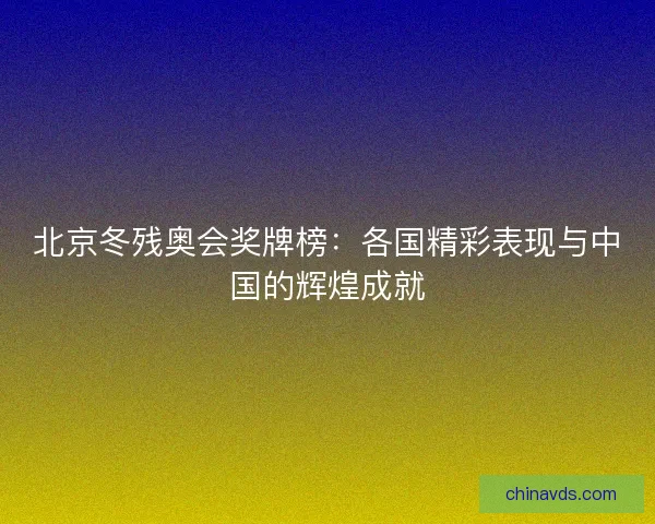 北京冬残奥会奖牌榜:各国精彩表现与中国的辉煌成就 北京冬残奥会奖牌榜:各国精彩表现与中国的辉煌成就