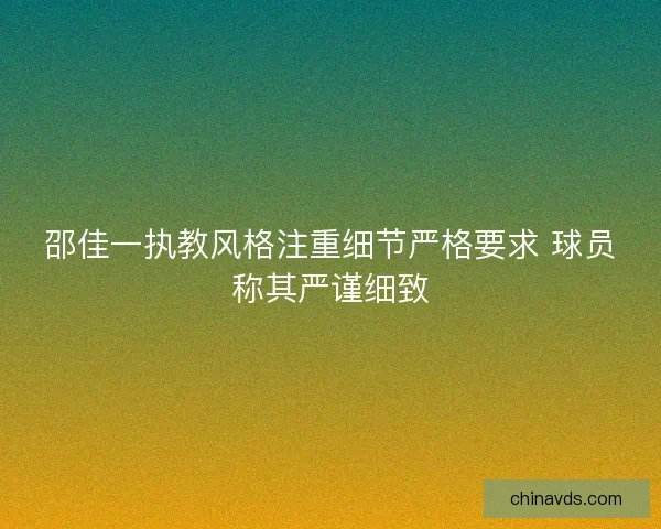 邵佳一执教风格注重细节严格要求 球员称其严谨细致 邵佳一执教风格注重细节严格要求 球员称其严谨细致