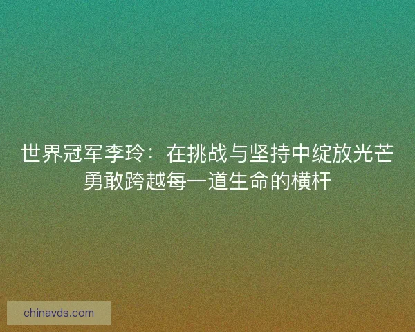 世界冠军李玲:在挑战与坚持中绽放光芒勇敢跨越每一道生命的横杆 世界冠军李玲:在挑战与坚持中绽放光芒勇敢跨越每一道生命的横杆