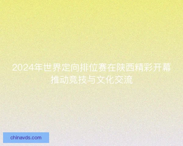 2024年世界定向排位赛在陕西精彩开幕推动竞技与文化交流 2024年世界定向排位赛在陕西精彩开幕推动竞技与文化交流