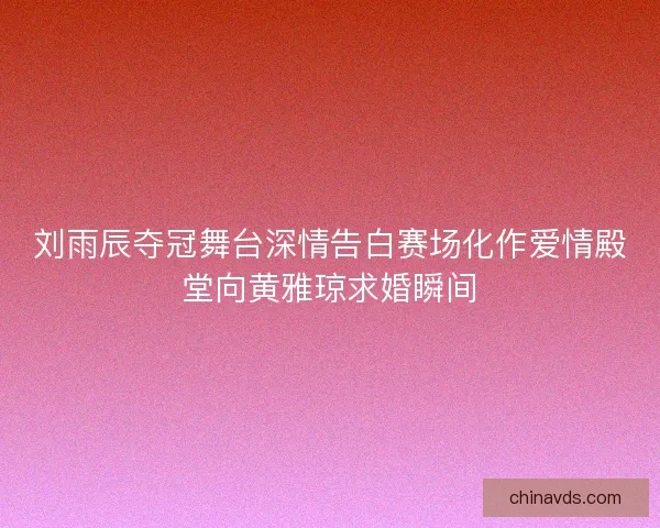 刘雨辰夺冠舞台深情告白赛场化作爱情殿堂向黄雅琼求婚瞬间 刘雨辰夺冠舞台深情告白赛场化作爱情殿堂向黄雅琼求婚瞬间