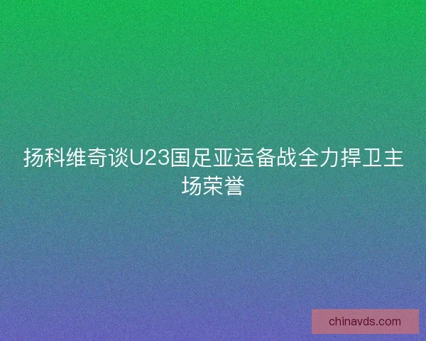 扬科维奇谈U23国足亚运备战全力捍卫主场荣誉