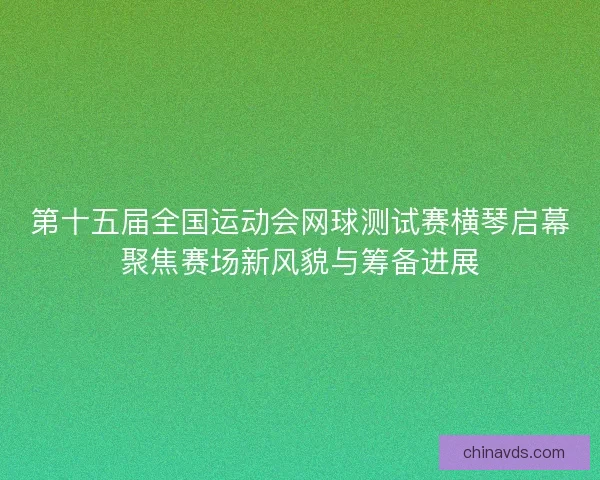第十五届全国运动会网球测试赛横琴启幕聚焦赛场新风貌与筹备进展 第十五届全国运动会网球测试赛横琴启幕聚焦赛场新风貌与筹备进展
